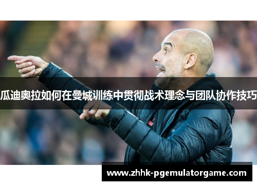 瓜迪奥拉如何在曼城训练中贯彻战术理念与团队协作技巧