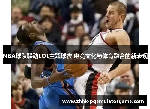 NBA球队联动LOL主题球衣 电竞文化与体育融合的新表现