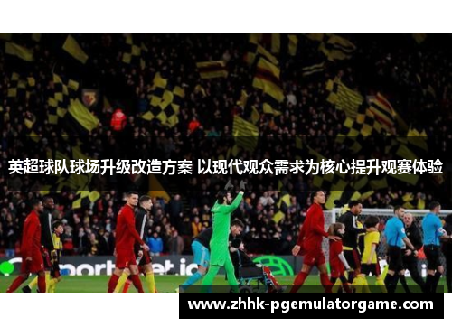 英超球队球场升级改造方案 以现代观众需求为核心提升观赛体验