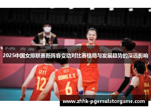2025中国女排联赛新阵容变动对比赛格局与发展趋势的深远影响