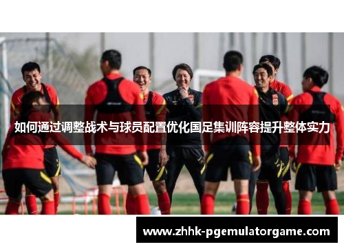 如何通过调整战术与球员配置优化国足集训阵容提升整体实力