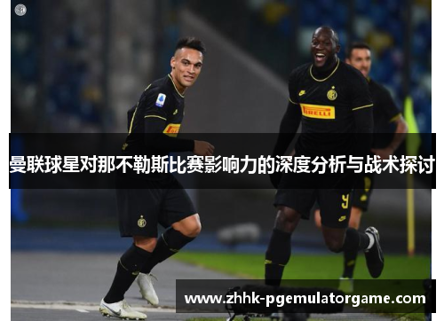 曼联球星对那不勒斯比赛影响力的深度分析与战术探讨
