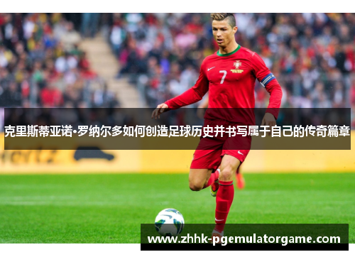 克里斯蒂亚诺·罗纳尔多如何创造足球历史并书写属于自己的传奇篇章