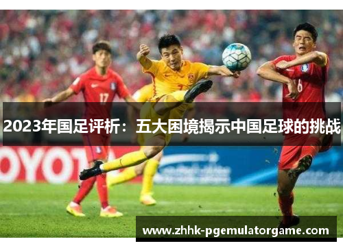 2023年国足评析：五大困境揭示中国足球的挑战