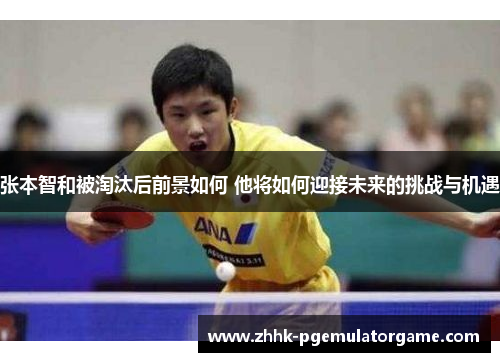 张本智和被淘汰后前景如何 他将如何迎接未来的挑战与机遇