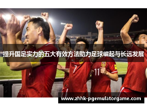 提升国足实力的五大有效方法助力足球崛起与长远发展