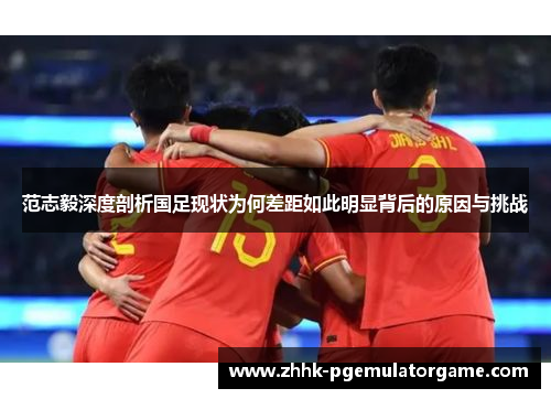 范志毅深度剖析国足现状为何差距如此明显背后的原因与挑战