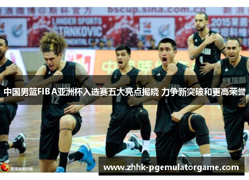 中国男篮FIBA亚洲杯入选赛五大亮点揭晓 力争新突破和更高荣誉