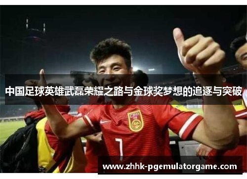 中国足球英雄武磊荣耀之路与金球奖梦想的追逐与突破