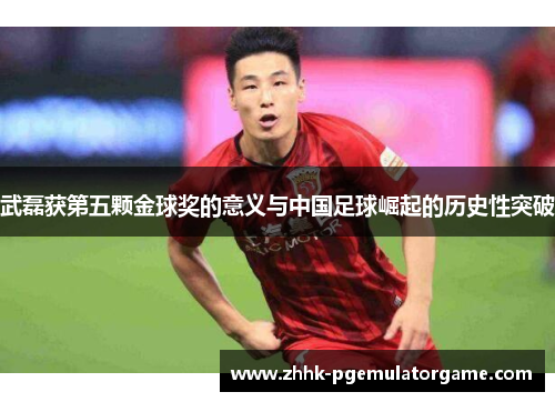 武磊获第五颗金球奖的意义与中国足球崛起的历史性突破