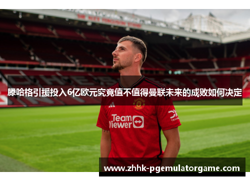 滕哈格引援投入6亿欧元究竟值不值得曼联未来的成败如何决定