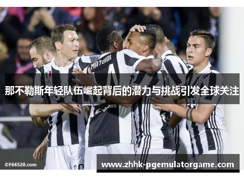 那不勒斯年轻队伍崛起背后的潜力与挑战引发全球关注