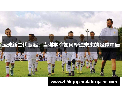足球新生代崛起：青训学院如何塑造未来的足球星辰