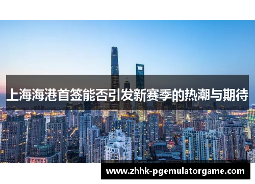 上海海港首签能否引发新赛季的热潮与期待
