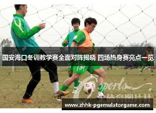 国安海口冬训教学赛全面对阵揭晓 四场热身赛亮点一览