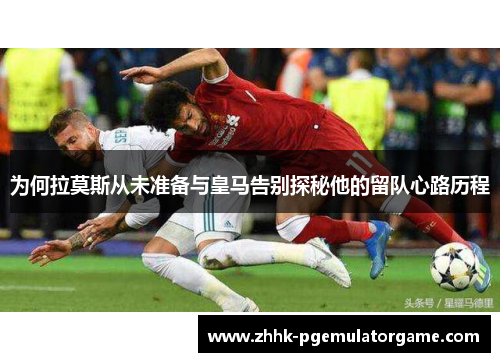 为何拉莫斯从未准备与皇马告别探秘他的留队心路历程
