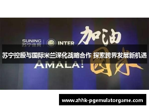 苏宁控股与国际米兰深化战略合作 探索跨界发展新机遇