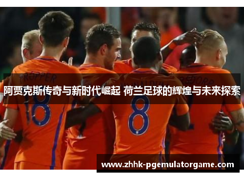 阿贾克斯传奇与新时代崛起 荷兰足球的辉煌与未来探索