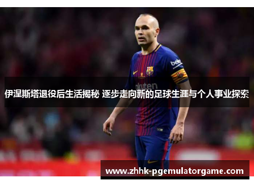 伊涅斯塔退役后生活揭秘 逐步走向新的足球生涯与个人事业探索