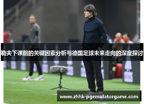 勒夫下课前的关键因素分析与德国足球未来走向的深度探讨