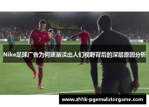Nike足球广告为何逐渐淡出人们视野背后的深层原因分析