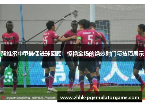 赫维尔中甲最佳进球回顾:惊艳全场的绝妙射门与技巧展示 赫维尔中甲最佳进球回顾:惊艳全场的绝妙射门与技巧展示