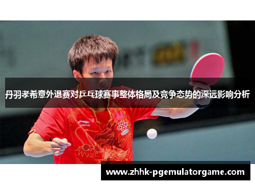 丹羽孝希意外退赛对乒乓球赛事整体格局及竞争态势的深远影响分析