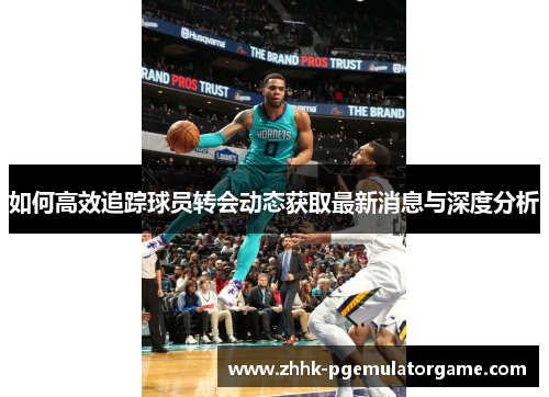 如何高效追踪球员转会动态获取最新消息与深度分析 如何高效追踪球员转会动态获取最新消息与深度分析