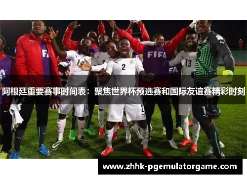 阿根廷重要赛事时间表：聚焦世界杯预选赛和国际友谊赛精彩时刻