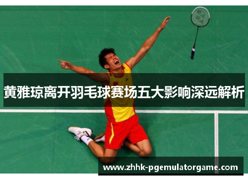 黄雅琼离开羽毛球赛场五大影响深远解析