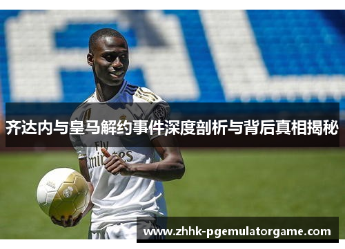齐达内与皇马解约事件深度剖析与背后真相揭秘