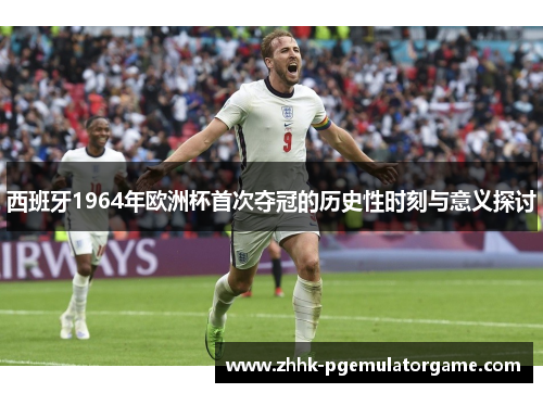 西班牙1964年欧洲杯首次夺冠的历史性时刻与意义探讨