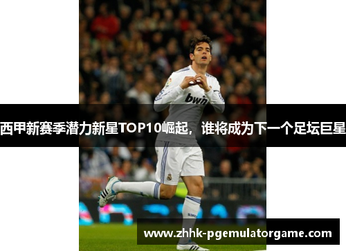 西甲新赛季潜力新星TOP10崛起，谁将成为下一个足坛巨星
