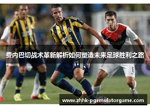 费内巴切战术革新解析如何塑造未来足球胜利之路