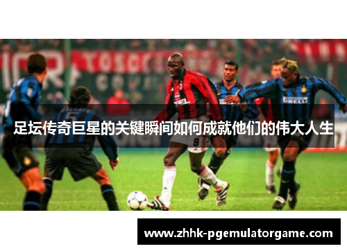 足坛传奇巨星的关键瞬间如何成就他们的伟大人生
