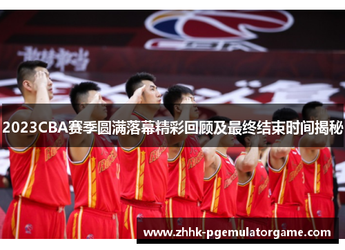2023CBA赛季圆满落幕精彩回顾及最终结束时间揭秘 2023CBA赛季圆满落幕精彩回顾及最终结束时间揭秘