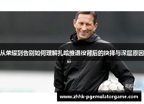 从荣耀到告别如何理解扎哈维退役背后的抉择与深层原因 从荣耀到告别如何理解扎哈维退役背后的抉择与深层原因