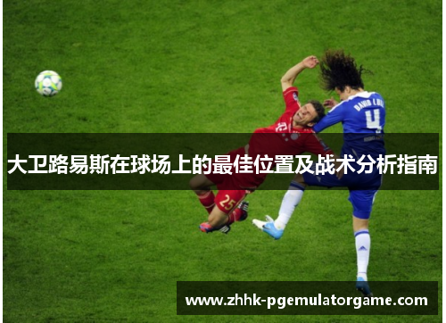 大卫路易斯在球场上的最佳位置及战术分析指南 大卫路易斯在球场上的最佳位置及战术分析指南