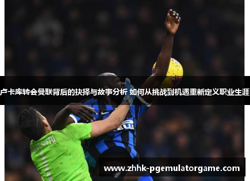卢卡库转会曼联背后的抉择与故事分析 如何从挑战到机遇重新定义职业生涯 卢卡库转会曼联背后的抉择与故事分析 如何从挑战到机遇重新定义职业生涯