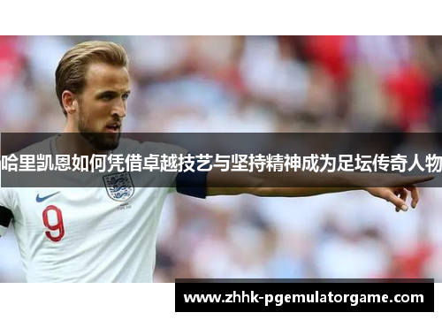 哈里凯恩如何凭借卓越技艺与坚持精神成为足坛传奇人物 哈里凯恩如何凭借卓越技艺与坚持精神成为足坛传奇人物