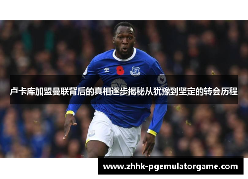 卢卡库加盟曼联背后的真相逐步揭秘从犹豫到坚定的转会历程