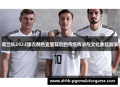 荷兰队2022球衣颜色变更背后的传统传承与文化象征故事