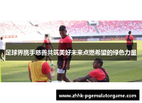 足球界携手慈善共筑美好未来点燃希望的绿色力量