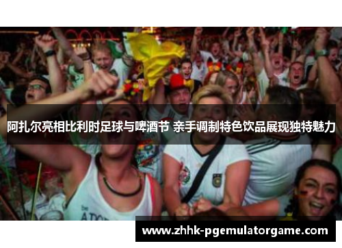 阿扎尔亮相比利时足球与啤酒节 亲手调制特色饮品展现独特魅力