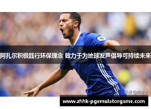 阿扎尔积极践行环保理念 致力于为地球发声倡导可持续未来 阿扎尔积极践行环保理念 致力于为地球发声倡导可持续未来