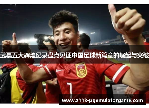 武磊五大辉煌纪录盘点见证中国足球新篇章的崛起与突破 武磊五大辉煌纪录盘点见证中国足球新篇章的崛起与突破