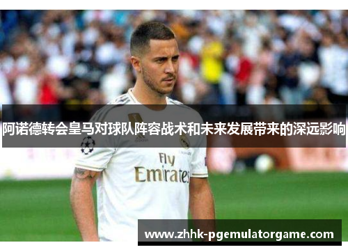 阿诺德转会皇马对球队阵容战术和未来发展带来的深远影响 阿诺德转会皇马对球队阵容战术和未来发展带来的深远影响