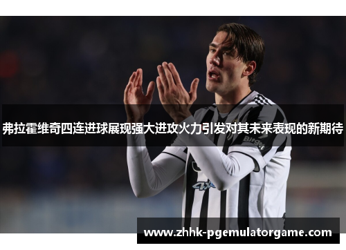 弗拉霍维奇四连进球展现强大进攻火力引发对其未来表现的新期待