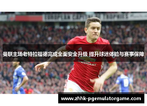 曼联主场老特拉福德完成全面安全升级 提升球迷体验与赛事保障