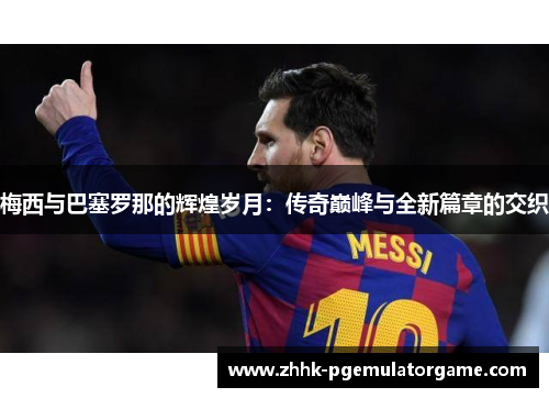 梅西与巴塞罗那的辉煌岁月：传奇巅峰与全新篇章的交织